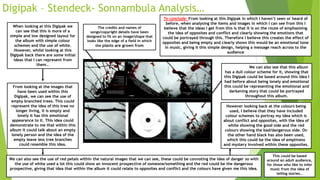 Digipak – Stendeck- Sonnambula Analysis…
When looking at this Digipak we
can see that this is more of a
simple and low designed layout for
the album with simple colour
schemes and the use of white.
However, whilst looking at this
Digipak back there are some initial
ideas that I can represent from
them…
From looking at the images that
have been used within this
Digipak, we can see the use of
empty branched trees. This could
represent the idea of this tree no
longer living, it is empty and
lonely it has this emotional
appearance to it. This idea could
demonstrate to me that within this
album it could talk about an empty
lonely person and the idea of the
empty leave less tree branches
could resemble this idea.
We can also see the use of red petals within the natural images that we can see, these could be connoting the idea of danger so with
the use of white used a lot this could show an innocent prospective of someone/something and the red could be the dangerous
prospective, giving that idea that within the album it could relate to opposites and conflict and the colours have given me this idea.
However looking back at the colours being
used, I believe that they have included
colour schemes to portray my idea which is
about conflict and opposites, with the idea of
white showing the good side and the red
colours showing the bad/dangerous side. On
the other hand black has also been used,
which this could be the idea of emptiness
and mystery involved within these opposites.
We can also see that this album
has a dull colour scheme for it, showing that
this Digipak could be based around this idea I
had before about being lonely and emotional
this could be representing the emotional and
darkening story that could be portrayed
throughout this album.
The credits and names of
songs/copyright details have been
designed to fit on an image/shape that
looks like the edge of a field in which
the plants are grown from
To conclude: From looking at this Digipak in which I haven’t seen or heard of
before, when analysing the items and images in which I can see from this I
believe that the ideas I get from this is that it is on the route of emphasising
the idea of opposites and conflict and clearly showing the emotions that
could be portrayed through this. Therefore I believe this creates the effect of
opposites and being empty and clearly shows this would be an emotional tone
in music, giving it this simple design, helping a message reach across to the
audience
This could be based
around an adult audience,
for those who like to infer
music from the idea of
telling stories…
 