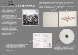 
- To Pimp a Butterﬂy:
The inside cover is blank continuing with the off-white colour scheme, while
behind the CD holder is a picture of a dead butterﬂy with psychedelic colours,
this is a direct reference to the title, To Pimp a Butterﬂy which is referencing the
“pimping” of black artists in the music industry to the point where they become
bankrupt and ultimately nothing.
On the front cover of To Pimp a
butterﬂy a black and white photo of
a group of shirtless african
american men of all ages crowded
around a dead politician in front of
the white house is displayed. This
represents the large political focus
that is present throughout the
album. Kendrick is featured in the
photo but his star image is second
to the message of the cover as he
is further back in the crowd and
harder to spot out than what would
usually be expected of a hip hop
album cover. The black and white
and dark tones used on the cover
also sets quite a serious tone for
the album and also can be seen as
a visual metaphor for the themes of
the divide between black and white
people that is also present
throughout the album.
The CD also continues with the off-white colour
scheme giving the CD a blank minimalistic look,
this seems to be a creative choice to let the
music speak for itself, much like not having
kendrick as the main focus of the front cover.
The back cover has an off-white background and
features the track list of the album written in
kendrick’s handwriting. This gives the cover a
unique design and makes a connection to the
artist for the listener by having his handwriting on
the back cover.
 