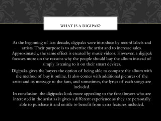 At the beginning of last decade, digipaks were introduce by record labels and
artists. Their purpose is to advertise the artist and to increase sales.
Approximately, the same effect is created by music videos. However, a digipak
focuses more on the reasons why the people should buy the album instead of
simply listening to it on their smart devices.
Digipaks gives the buyers the option of being able to compare the album with
the method of buy it online. It also comes with additional pictures of the
artist and its message to the fans, and sometimes, the lyrics of each songs are
included.
In conclusion, the digipacks look more appealing to the fans/buyers who are
interested in the artist as it gives a different experience as they are personally
able to purchase it and entitle to benefit from extra features included.
WHAT IS A DIGIPAK?
 