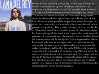 For the Born to die album cover, Lana Del Rey used a picture of
herself. A medium close up shot of her was used in order to
emphasise how she wants to be seen as a powerful artist. It almost
looks like she directly wants to address something to the viewer.
The picture establishes an overall idea on what her songs on the
album are about and what type of artist she is. By the style of her
hair , the use of makeup and the simple white blouse she wears, the
viewer can connote that she is an indie artist whose album does not
promote a pop culture. This is also a technique used by Lana Del Rey
to differentiate herself from the other artists. Her visual style allows
her fans to distinguish her music and recognise what music genre she
promotes. A retro and vintage vibe is created due to the classy blouse,
the hoops earrings and the red lipstick. As it was pointed out before,
Lana wants to be seen as an unique artist. Her performances and
songs make her look as an artist who was born in a wrong era. She
makes the audience feel like they live in the 1960’s as she produces
songs which do not match with nowadays songs.Also, the use of the
retro car which is slightly in the shot, adds up to the vintage look and
old era. By having a first glance, it makes the viewer able to denote
how the album does not appeal to a mass audience, and it’s rather
created for a specific group of listeners(her fans/people interested in
indie music) also known as niche audience.
 