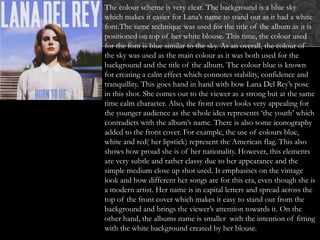 The colour scheme is very clear. The background is a blue sky
which makes it easier for Lana’s name to stand out as it had a white
font.The same technique was used for the title of the album as it is
positioned on top of her white blouse. This time, the colour used
for the font is blue similar to the sky. As an overall, the colour of
the sky was used as the main colour as it was both used for the
background and the title of the album. The colour blue is known
for creating a calm effect which connotes stability, confidence and
tranquillity. This goes hand in hand with how Lana Del Rey’s pose
in this shot. She comes out to the viewer as a strong but at the same
time calm character. Also, the front cover looks very appealing for
the younger audience as the whole idea represents ‘the youth’ which
contradicts with the album’s name. There is also some iconography
added to the front cover. For example, the use of colours blue,
white and red( her lipstick) represent the American flag. This also
shows how proud she is of her nationality. However, this elements
are very subtle and rather classy due to her appearance and the
simple medium close up shot used. It emphasises on the vintage
look and how different her songs are for this era, even though she is
a modern artist. Her name is in capital letters and spread across the
top of the front cover which makes it easy to stand out from the
background and brings the viewer’s attention towards it. On the
other hand, the albums name is smaller with the intention of fitting
with the white background created by her blouse.
 
