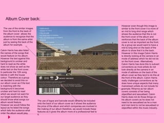 Album Cover back:
The use of the similar images
from the front to the back of
the album cover allows the
audience to recognize that the
album is from the same artist
just by seeing the back of the
album for example.
Calvin Harris has also listed
the names of the songs that
would feature on his album.
However the text against this
background is unclear and
hard to read as the white
does not show as well as the
white text on the front cover.
In particular the 12th song
blends in with the house
colour. Therefore as a group
we decided to avoid this on
our album cover as if the text
is matching with the
background it becomes
unclear and hard to read
which we would not want for
our target audience as they
should know what songs our
album would feature.
However we would follow the
layout as he listed the songs
which tells the audience what
order the album would play.
However even though this image is
similar to the front cover it is more of
an mid to long shot range which
shows the audience that this is not
the front cover of the album and
reinforces that the back of the album
cover is not as important as the front.
As a group we would want to have a
mid to long shot on the back of the
album to show that it is the back.
However in this image Calvin Harris
is directly looking at the camera in an
mode of address which he did not do
on the front cover. Alternatively
Calvin Harris has done this to subvert
conventions as most artists do not
look directly at the camera in an
mode of address on the back of the
album cover as they tend to do this at
the front of the album. Calvin Harris
really challenges conventions as he
does have unique aspects that many
mainstream artists do not include for
example; Rihanna as her album
covers consists of her being
objectified and sexualised. Calvin
Harris does not do those things on
his album covers as he does not
need to be sexualised as he a man
and men tend to not be sexualised or
objectified within the music industry.
The use of logos and barcode would certainly be included
onto the back of our album cover as it shows the audience
the price of the album and which companies are involved in
the making of our album therefore, we would include these
features as it gives the album more of a professional feel to
it.
 