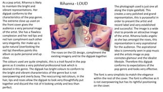 Rihanna- LOUDAs a pop artist, Rihanna is likely
to maintain the bright and
vibrant representations. Her
digipak conforms to the
characteristics of the pop genre.
The extreme close up used on
the front cover gives the
audience a very personal image
of the artist. She has a flawless
complexion and her red lips and
red hair compliment each other
very elegantly. Her make up is
quite natural (overlooking the
red lip) therefore paints this
album as quite personal and up
close.
The colours used are quite simplistic, this is a trait found in the pop
genre as it creates a very polished professional look which is
desired in this genre. The digipak has bright colours to conform to
the bright and vibrant characteristics of the genre but is not
overpowering and overly busy. The reoccurring red colours, in the
hair, lips and roses allow the digipak to look very thoughtfully put
together and discard the risk of it looking untidy and less than
perfect.
The photograph used is just one all
along the triple gatefold. This
creates a very polished and grand
representation, this is purposeful in
order to present the artist and
record label and very established
and successful. The image is a wide
shot to provide an attractive image
of the artist. Rihanna looks angelic
as she lays amongst the roses, this
representation is very aspirational
for the audience. The aspirational
idea is commonly seen in pop music
and the artists image as pop
connotes glamour and the idealist
lifestyle. Therefore this digipak
conforms to expectations of the
pop genre and looks very effective.
The font is very simplistic to match the elegance
within the rest of the cover. The font is effective as it
is not overpowering but has its rightful positioning
on the cover.
The roses on the CD design, compliment the
existing imagery and tie the digipak together.
 