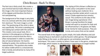 Chris Brown- Back To Sleep
The font size is fairly small, this creates a
very minimal look but looks effective as
the image is the most important feature
of the digipak and therefore the font is
not overpowering.
The background of the image is very dark,
this is to contrast with the artist and make
him stand out. The main image is a mid-
shot. The positioning of the artist is done
very specifically. The artist is standing and
not making eye contact with the camera.
This creates a very casual look, this is
common in the pop genre as things are so
planned and unnatural that the shot is
often manipulated in order to create this
idea of natural behavior. His hand is
holding his jacket, this reinforces the cool
representation. This position also makes
his tattoo visible which is a characteristic
that is trendy and attractive to many of his
target audience.
The styling of Chris Brown is effective as
it adds colour and pattern to the cover
without looking over cluttered. He is
wearing a bomber jacket which is very on
trend, it looks expensive but remains
casual. This conforms to the idea of the
star image being aspirational. Chris
Brown is young therefore his target
market will want to recreate his style and
be influenced by it. His glasses are likely
to be merely for style purposes. They are
trendy and a piece that can be copied.
The overall look of the digipak is quite simple, this looks effortless and cool
instead of busy or dull which could be found in other genres. The photograph
looks fitting on the cover, as other genres use animations and other
techniques. This cover is similar to others I have seen in the genre, simple text
and image, which implies its effectiveness in appealing to its target market.
 