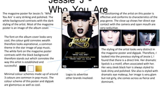 Jessie J –
Who You AreThe magazine poster for Jessie J’s ‘Who
You Are’ is very striking and polished. The
white background contrasts with the dark
styling of the artist. Most of the magazine
poster is an image of the album cover.
The font on the album cover looks very
cool, the colour gold connotes wealth
therefore looks aspirational, a common
theme in the star image of pop music.
The white font on the magazine poster
contrasts with the black background
therefore stands out which connotes the
way this artist is established and
successful.
Minimal colour schemes made up of around
3 colours are common in pop music. The
colour scheme of this poster and digipak
are glamorous as well as cool.
The positioning of the artist on this poster is
effective and conforms to characteristics of the
pop genre. The close up shows her direct eye
contact with the camera and open mouth are
very seductive.
The styling of the artist looks very distinct in
the magazine poster and digipak. Therefore, I
looked into the previous styling of Jessie J, I
found that there is a direct link. Her dramatic
lipstick is a motif, often associated with her.
Her very sleek black hair is always styled to
look shiny and polished. She also is styled with
dramatic eye makeup, her image is very glam
but not girly, she comes across as fierce and
dominant.
Logos to advertise
other brands involved.
 