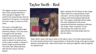 Taylor Swift - Red
This digipak contains conventions
that I have already identified in
other pop genre digipaks. This
confirms the characteristics that are
important in the genre. For example,
the main image is a close up of the
artist.
The cover is not bright and
overpowering. With subtle bright
elements (red lips, ‘Red’) the cover
is brought to life and looks
polished and professional. The
artists name is in an off white in
order to allow it to stand out but
to also make it merge in instead of
being a bright consuming white.
The name ‘Red’ effectively links
with the font colours and her
lipstick.
Again, looking into the theory of star image,
Taylor Swift has a representation of ‘girl
next door’, she has simple but attractive
makeup and natural (appearing) blonde
hair. This image is replicable which makes
the artist relatable but still remain
aspirational therefore creating an effective
star image. Taylor is styled in no eye
catching way, this makes her more
approachable and make people want to
buy her album.
Taylor Swift’s style is the way it looks on the album cover in her daily representation.
An artist should maintain their representation or drastically change as the genre enjoys
abstract and bright style. Taylor Swift retains her sweet put together style throughout
her appearances.
 