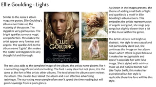 Ellie Goulding- Lights
Similar to the Jessie J album
magazine poster, Ellie Goulding’s
album cover takes up the
majority of the poster. The
digipak is very glamourous. The
bright sparkles connote magic
and perfection. This makes the
artist appear very flawless and
angelic. The sparkles link to the
album name ‘Lights’, this makes
the poster and digipak feel very
thoughtful and thorough.
The text also adds to the complete image of the album, the artists name gleams like it
is something magnificent and enchanting. The font is very clear but not plain, it is the
same as the font of the artists other albums. The text below the album cover reviews
the album. This creates buzz about the album and is an effective advertising
technique. The star rating mean people often won’t spend the time reading but will
gain knowledge from a quick glance.
As shown in the images present, the
theme of adding small balls of light
and sparkles is a motif in Ellie
Goulding's album covers. This
embodies the artists representation
of angelic and good, she sings pop
songs but slightly slower than a lot
of the music within the genre.
The Artists style is not bright or
abstract. Her style is very casual and
not particularly stand out, she
continues this image on her album
covers which I think is good because
it makes her recognisable and
doesn’t associate her with false
image. She is styled with minimal
make up and natural blonde hair.
Like Taylor Swift, this makes her
aspirational but her style is
replicable therefore fans will like this
style.
 