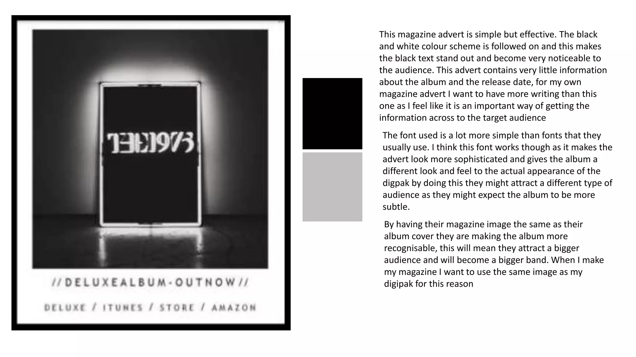 This magazine advert is simple but effective. The black
and white colour scheme is followed on and this makes
the black text stand out and become very noticeable to
the audience. This advert contains very little information
about the album and the release date, for my own
magazine advert I want to have more writing than this
one as I feel like it is an important way of getting the
information across to the target audience
The font used is a lot more simple than fonts that they
usually use. I think this font works though as it makes the
advert look more sophisticated and gives the album a
different look and feel to the actual appearance of the
digpak by doing this they might attract a different type of
audience as they might expect the album to be more
subtle.
By having their magazine image the same as their
album cover they are making the album more
recognisable, this will mean they attract a bigger
audience and will become a bigger band. When I make
my magazine I want to use the same image as my
digipak for this reason
 