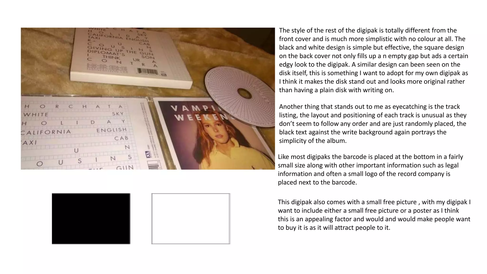 The style of the rest of the digipak is totally different from the
front cover and is much more simplistic with no colour at all. The
black and white design is simple but effective, the square design
on the back cover not only fills up a n empty gap but ads a certain
edgy look to the digipak. A similar design can been seen on the
disk itself, this is something I want to adopt for my own digipak as
I think it makes the disk stand out and looks more original rather
than having a plain disk with writing on.
Another thing that stands out to me as eyecatching is the track
listing, the layout and positioning of each track is unusual as they
don’t seem to follow any order and are just randomly placed, the
black text against the write background again portrays the
simplicity of the album.
Like most digipaks the barcode is placed at the bottom in a fairly
small size along with other important information such as legal
information and often a small logo of the record company is
placed next to the barcode.
This digipak also comes with a small free picture , with my digipak I
want to include either a small free picture or a poster as I think
this is an appealing factor and would and would make people want
to buy it is as it will attract people to it.
 