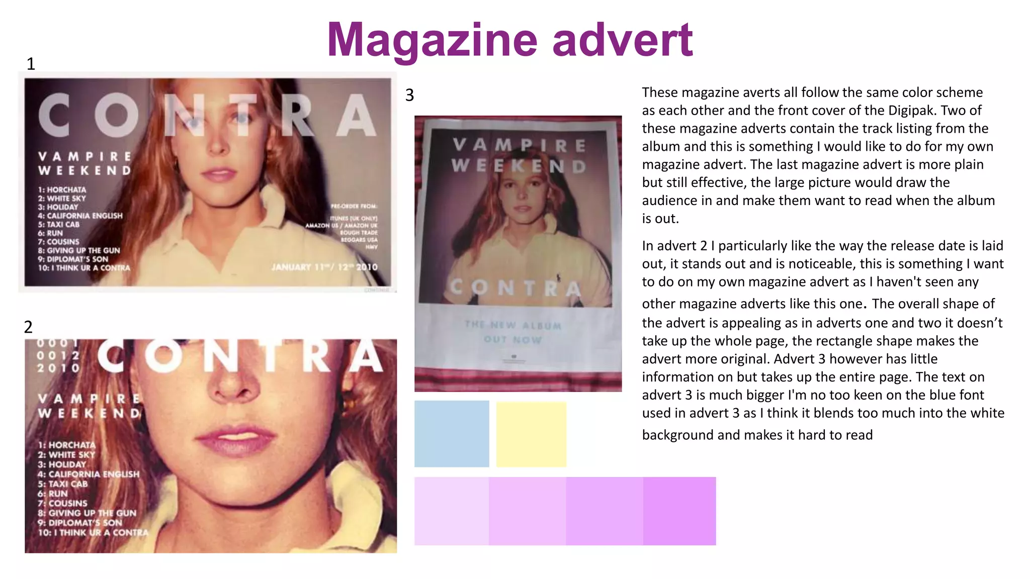 These magazine averts all follow the same color scheme
as each other and the front cover of the Digipak. Two of
these magazine adverts contain the track listing from the
album and this is something I would like to do for my own
magazine advert. The last magazine advert is more plain
but still effective, the large picture would draw the
audience in and make them want to read when the album
is out.
1
2
3
In advert 2 I particularly like the way the release date is laid
out, it stands out and is noticeable, this is something I want
to do on my own magazine advert as I haven't seen any
other magazine adverts like this one. The overall shape of
the advert is appealing as in adverts one and two it doesn’t
take up the whole page, the rectangle shape makes the
advert more original. Advert 3 however has little
information on but takes up the entire page. The text on
advert 3 is much bigger I'm no too keen on the blue font
used in advert 3 as I think it blends too much into the white
background and makes it hard to read
Magazine advert
 