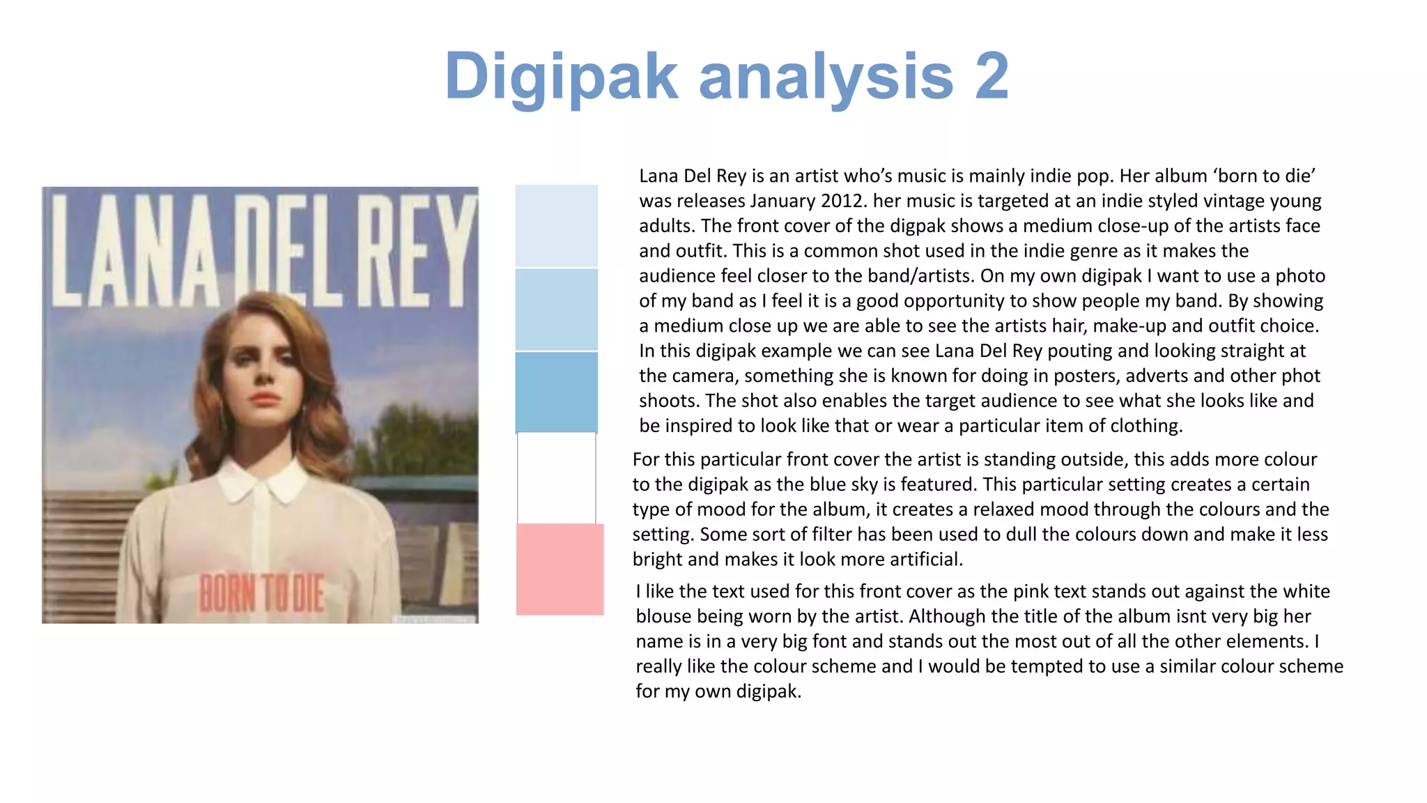 Digipak analysis 2
Lana Del Rey is an artist who’s music is mainly indie pop. Her album ‘born to die’
was releases January 2012. her music is targeted at an indie styled vintage young
adults. The front cover of the digpak shows a medium close-up of the artists face
and outfit. This is a common shot used in the indie genre as it makes the
audience feel closer to the band/artists. On my own digipak I want to use a photo
of my band as I feel it is a good opportunity to show people my band. By showing
a medium close up we are able to see the artists hair, make-up and outfit choice.
In this digipak example we can see Lana Del Rey pouting and looking straight at
the camera, something she is known for doing in posters, adverts and other phot
shoots. The shot also enables the target audience to see what she looks like and
be inspired to look like that or wear a particular item of clothing.
For this particular front cover the artist is standing outside, this adds more colour
to the digipak as the blue sky is featured. This particular setting creates a certain
type of mood for the album, it creates a relaxed mood through the colours and the
setting. Some sort of filter has been used to dull the colours down and make it less
bright and makes it look more artificial.
I like the text used for this front cover as the pink text stands out against the white
blouse being worn by the artist. Although the title of the album isnt very big her
name is in a very big font and stands out the most out of all the other elements. I
really like the colour scheme and I would be tempted to use a similar colour scheme
for my own digipak.
 