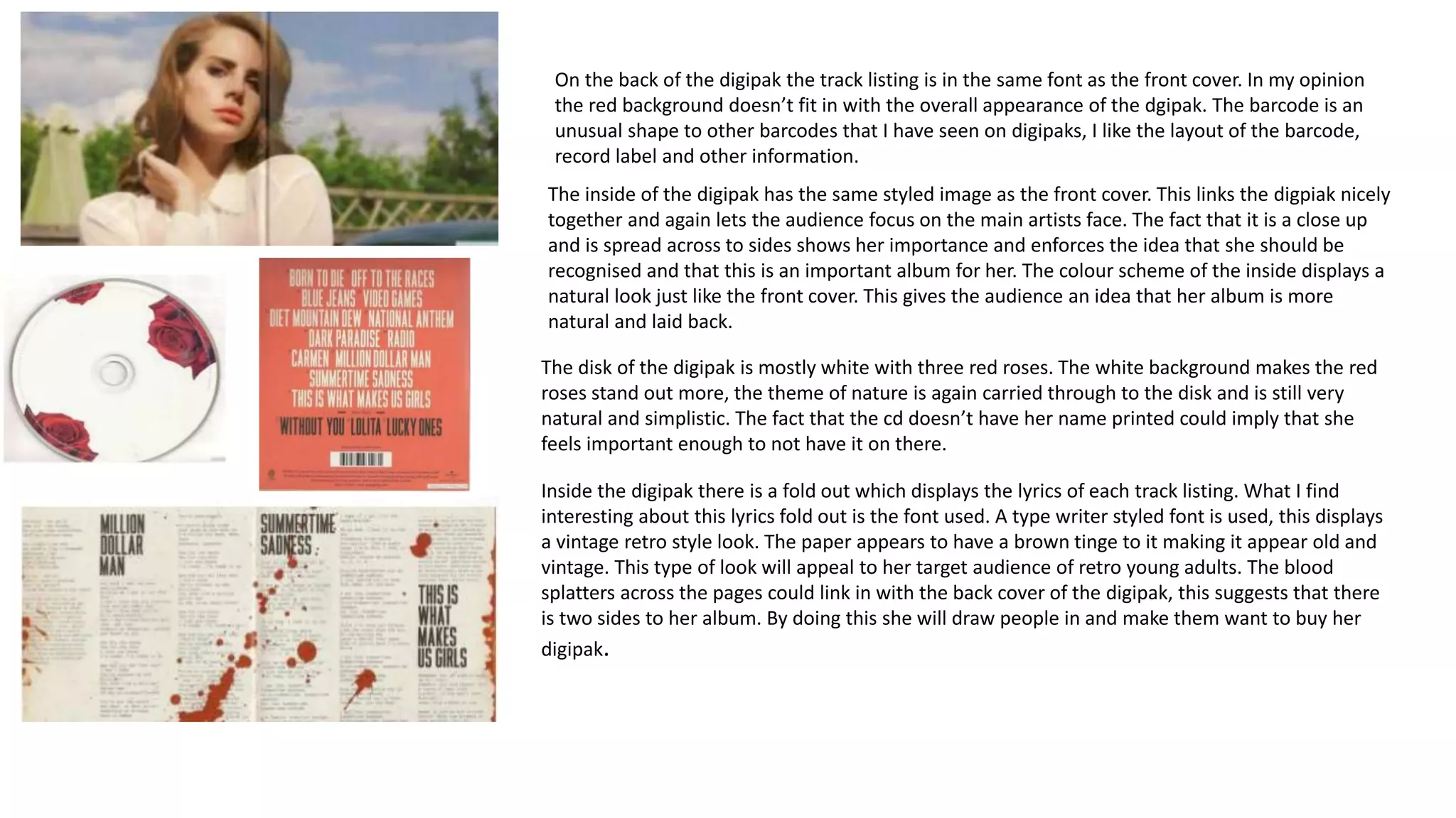 On the back of the digipak the track listing is in the same font as the front cover. In my opinion
the red background doesn’t fit in with the overall appearance of the dgipak. The barcode is an
unusual shape to other barcodes that I have seen on digipaks, I like the layout of the barcode,
record label and other information.
The inside of the digipak has the same styled image as the front cover. This links the digpiak nicely
together and again lets the audience focus on the main artists face. The fact that it is a close up
and is spread across to sides shows her importance and enforces the idea that she should be
recognised and that this is an important album for her. The colour scheme of the inside displays a
natural look just like the front cover. This gives the audience an idea that her album is more
natural and laid back.
The disk of the digipak is mostly white with three red roses. The white background makes the red
roses stand out more, the theme of nature is again carried through to the disk and is still very
natural and simplistic. The fact that the cd doesn’t have her name printed could imply that she
feels important enough to not have it on there.
Inside the digipak there is a fold out which displays the lyrics of each track listing. What I find
interesting about this lyrics fold out is the font used. A type writer styled font is used, this displays
a vintage retro style look. The paper appears to have a brown tinge to it making it appear old and
vintage. This type of look will appeal to her target audience of retro young adults. The blood
splatters across the pages could link in with the back cover of the digipak, this suggests that there
is two sides to her album. By doing this she will draw people in and make them want to buy her
digipak.
 