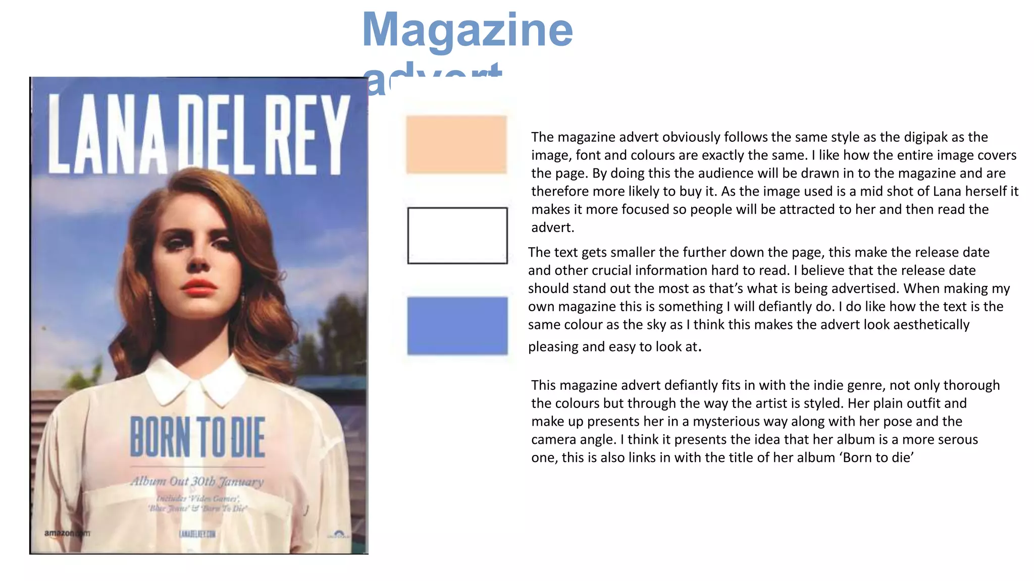 Magazine
advert
The magazine advert obviously follows the same style as the digipak as the
image, font and colours are exactly the same. I like how the entire image covers
the page. By doing this the audience will be drawn in to the magazine and are
therefore more likely to buy it. As the image used is a mid shot of Lana herself it
makes it more focused so people will be attracted to her and then read the
advert.
The text gets smaller the further down the page, this make the release date
and other crucial information hard to read. I believe that the release date
should stand out the most as that’s what is being advertised. When making my
own magazine this is something I will defiantly do. I do like how the text is the
same colour as the sky as I think this makes the advert look aesthetically
pleasing and easy to look at.
This magazine advert defiantly fits in with the indie genre, not only thorough
the colours but through the way the artist is styled. Her plain outfit and
make up presents her in a mysterious way along with her pose and the
camera angle. I think it presents the idea that her album is a more serous
one, this is also links in with the title of her album ‘Born to die’
 