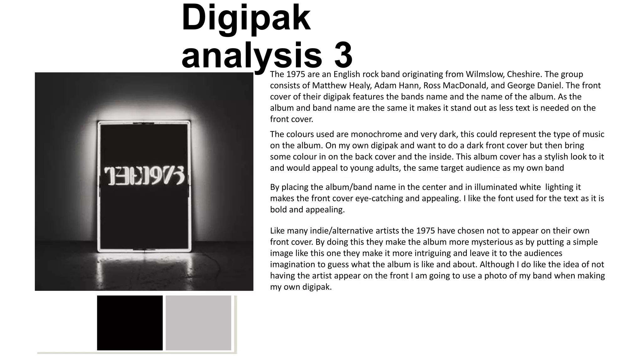 Digipak
analysis 3The 1975 are an English rock band originating from Wilmslow, Cheshire. The group
consists of Matthew Healy, Adam Hann, Ross MacDonald, and George Daniel. The front
cover of their digipak features the bands name and the name of the album. As the
album and band name are the same it makes it stand out as less text is needed on the
front cover.
The colours used are monochrome and very dark, this could represent the type of music
on the album. On my own digipak and want to do a dark front cover but then bring
some colour in on the back cover and the inside. This album cover has a stylish look to it
and would appeal to young adults, the same target audience as my own band
By placing the album/band name in the center and in illuminated white lighting it
makes the front cover eye-catching and appealing. I like the font used for the text as it is
bold and appealing.
Like many indie/alternative artists the 1975 have chosen not to appear on their own
front cover. By doing this they make the album more mysterious as by putting a simple
image like this one they make it more intriguing and leave it to the audiences
imagination to guess what the album is like and about. Although I do like the idea of not
having the artist appear on the front I am going to use a photo of my band when making
my own digipak.
 