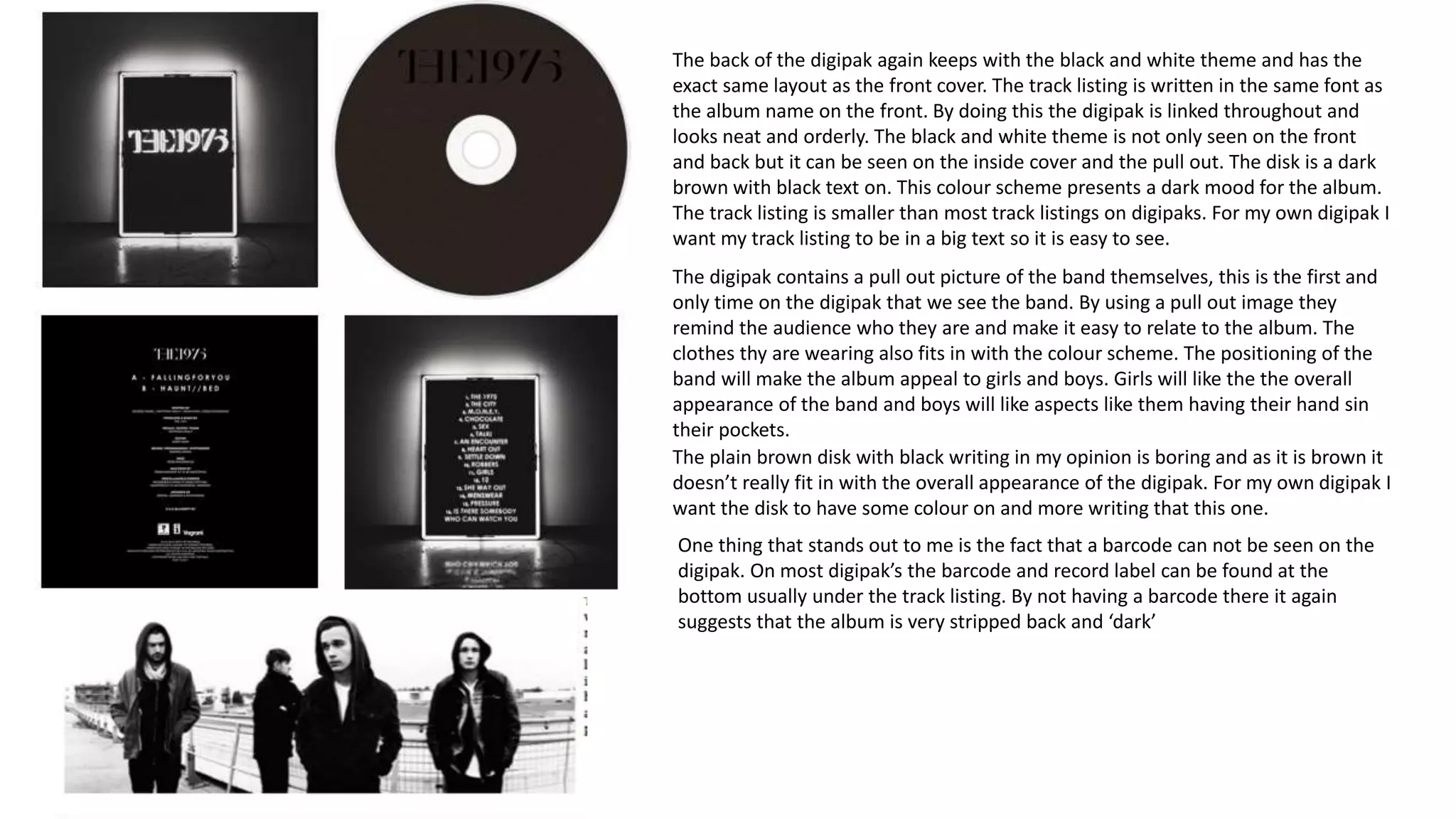 The back of the digipak again keeps with the black and white theme and has the
exact same layout as the front cover. The track listing is written in the same font as
the album name on the front. By doing this the digipak is linked throughout and
looks neat and orderly. The black and white theme is not only seen on the front
and back but it can be seen on the inside cover and the pull out. The disk is a dark
brown with black text on. This colour scheme presents a dark mood for the album.
The track listing is smaller than most track listings on digipaks. For my own digipak I
want my track listing to be in a big text so it is easy to see.
The digipak contains a pull out picture of the band themselves, this is the first and
only time on the digipak that we see the band. By using a pull out image they
remind the audience who they are and make it easy to relate to the album. The
clothes thy are wearing also fits in with the colour scheme. The positioning of the
band will make the album appeal to girls and boys. Girls will like the the overall
appearance of the band and boys will like aspects like them having their hand sin
their pockets.
The plain brown disk with black writing in my opinion is boring and as it is brown it
doesn’t really fit in with the overall appearance of the digipak. For my own digipak I
want the disk to have some colour on and more writing that this one.
One thing that stands out to me is the fact that a barcode can not be seen on the
digipak. On most digipak’s the barcode and record label can be found at the
bottom usually under the track listing. By not having a barcode there it again
suggests that the album is very stripped back and ‘dark’
 