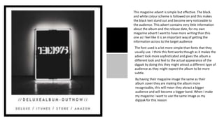 This magazine advert is simple but effective. The black
and white colour scheme is followed on and this makes
the black text stand out and become very noticeable to
the audience. This advert contains very little information
about the album and the release date, for my own
magazine advert I want to have more writing than this
one as I feel like it is an important way of getting the
information across to the target audience
The font used is a lot more simple than fonts that they
usually use. I think this font works though as it makes the
advert look more sophisticated and gives the album a
different look and feel to the actual appearance of the
digpak by doing this they might attract a different type of
audience as they might expect the album to be more
subtle.
By having their magazine image the same as their
album cover they are making the album more
recognisable, this will mean they attract a bigger
audience and will become a bigger band. When I make
my magazine I want to use the same image as my
digipak for this reason
 