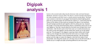 Digipak
analysis 1
Contra is the second studio album by the American indie rock band Vampire
Weekend, released in January 2010. The album is aimed at people interested in
the indie rock genre and their music is mostly aimed at young adults. The front
cover contains a mid shot of a young girl illuminated by vibrant lighting which
gives her an attractive glow, this will draw the audience in. I particularly like the
colours of this album as they stand out and gives the album a nice aesthetic,
the pink background blends well together with the yellow polo top. However
this image is not of the band themselves which is something I want to do on my
own Digipak as I feel like it would advertise the band more and get them more
well known. I like the font used on the front cover as it is bold and stands out,
the colours all go well together and the white texts stands out on the yellow
polo top. The young girl in the digipak is wearing simple clothes with simple
make-up, this changes the entire look of the front cover as it makes it look
more simplistic and makes it more aesthetically pleasing. I like the boarder
going round the edge as it gives the digipak a neat look and makes it look
presentable. One thing that stands out is the blue strip on the left hand side, it
stands out as it is bright and adds something different to the front cover.
 