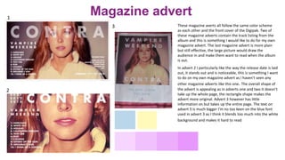 These magazine averts all follow the same color scheme
as each other and the front cover of the Digipak. Two of
these magazine adverts contain the track listing from the
album and this is something I would like to do for my own
magazine advert. The last magazine advert is more plain
but still effective, the large picture would draw the
audience in and make them want to read when the album
is out.
1
2
3
In advert 2 I particularly like the way the release date is laid
out, it stands out and is noticeable, this is something I want
to do on my own magazine advert as I haven't seen any
other magazine adverts like this one. The overall shape of
the advert is appealing as in adverts one and two it doesn’t
take up the whole page, the rectangle shape makes the
advert more original. Advert 3 however has little
information on but takes up the entire page. The text on
advert 3 is much bigger I'm no too keen on the blue font
used in advert 3 as I think it blends too much into the white
background and makes it hard to read
Magazine advert
 