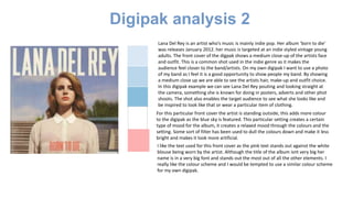 Digipak analysis 2
Lana Del Rey is an artist who’s music is mainly indie pop. Her album ‘born to die’
was releases January 2012. her music is targeted at an indie styled vintage young
adults. The front cover of the digpak shows a medium close-up of the artists face
and outfit. This is a common shot used in the indie genre as it makes the
audience feel closer to the band/artists. On my own digipak I want to use a photo
of my band as I feel it is a good opportunity to show people my band. By showing
a medium close up we are able to see the artists hair, make-up and outfit choice.
In this digipak example we can see Lana Del Rey pouting and looking straight at
the camera, something she is known for doing in posters, adverts and other phot
shoots. The shot also enables the target audience to see what she looks like and
be inspired to look like that or wear a particular item of clothing.
For this particular front cover the artist is standing outside, this adds more colour
to the digipak as the blue sky is featured. This particular setting creates a certain
type of mood for the album, it creates a relaxed mood through the colours and the
setting. Some sort of filter has been used to dull the colours down and make it less
bright and makes it look more artificial.
I like the text used for this front cover as the pink text stands out against the white
blouse being worn by the artist. Although the title of the album isnt very big her
name is in a very big font and stands out the most out of all the other elements. I
really like the colour scheme and I would be tempted to use a similar colour scheme
for my own digipak.
 