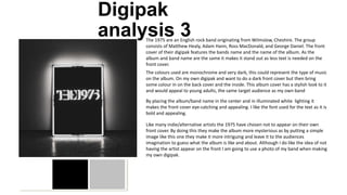 Digipak
analysis 3The 1975 are an English rock band originating from Wilmslow, Cheshire. The group
consists of Matthew Healy, Adam Hann, Ross MacDonald, and George Daniel. The front
cover of their digipak features the bands name and the name of the album. As the
album and band name are the same it makes it stand out as less text is needed on the
front cover.
The colours used are monochrome and very dark, this could represent the type of music
on the album. On my own digipak and want to do a dark front cover but then bring
some colour in on the back cover and the inside. This album cover has a stylish look to it
and would appeal to young adults, the same target audience as my own band
By placing the album/band name in the center and in illuminated white lighting it
makes the front cover eye-catching and appealing. I like the font used for the text as it is
bold and appealing.
Like many indie/alternative artists the 1975 have chosen not to appear on their own
front cover. By doing this they make the album more mysterious as by putting a simple
image like this one they make it more intriguing and leave it to the audiences
imagination to guess what the album is like and about. Although I do like the idea of not
having the artist appear on the front I am going to use a photo of my band when making
my own digipak.
 