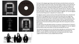 The back of the digipak again keeps with the black and white theme and has the
exact same layout as the front cover. The track listing is written in the same font as
the album name on the front. By doing this the digipak is linked throughout and
looks neat and orderly. The black and white theme is not only seen on the front
and back but it can be seen on the inside cover and the pull out. The disk is a dark
brown with black text on. This colour scheme presents a dark mood for the album.
The track listing is smaller than most track listings on digipaks. For my own digipak I
want my track listing to be in a big text so it is easy to see.
The digipak contains a pull out picture of the band themselves, this is the first and
only time on the digipak that we see the band. By using a pull out image they
remind the audience who they are and make it easy to relate to the album. The
clothes thy are wearing also fits in with the colour scheme. The positioning of the
band will make the album appeal to girls and boys. Girls will like the the overall
appearance of the band and boys will like aspects like them having their hand sin
their pockets.
The plain brown disk with black writing in my opinion is boring and as it is brown it
doesn’t really fit in with the overall appearance of the digipak. For my own digipak I
want the disk to have some colour on and more writing that this one.
One thing that stands out to me is the fact that a barcode can not be seen on the
digipak. On most digipak’s the barcode and record label can be found at the
bottom usually under the track listing. By not having a barcode there it again
suggests that the album is very stripped back and ‘dark’
 