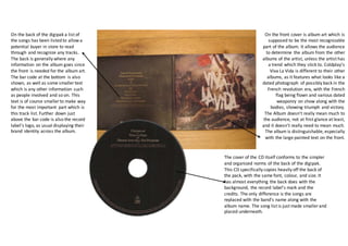 On the back of the digipak a list of
the songs has been listed to allow a
potential buyer in store to read
through and recognize any tracks.
The back is generally where any
information on the album goes since
the front is needed for the album art.
The bar code at the bottom is also
shown, as well as some smaller text
which is any other information such
as people involved and so on. This
text is of course smaller to make way
for the most important part which is
this track list. Further down just
above the bar code is also the record
label’s logo, as usual displaying their
brand identity across the album.
On the front cover is album art which is
supposed to be the most recognizable
part of the album. It allows the audience
to determine the album from the other
albums of the artist, unless the artist has
a trend which they stick to. Coldplay’s
Viva La Vida is different to their other
albums, as it features what looks like a
dated photograph of possibly back in the
French revolution era, with the French
flag being flown and various dated
weaponry on show along with the
bodies, showing triumph and victory.
The Album doesn’t really mean much to
the audience, not at first glance at least,
and it doesn’t really need to mean much.
The album is distinguishable, especially
with the large painted text on the front.
The cover of the CD itself conforms to the simpler
and organized norms of the back of the digipak.
This CD specifically copies heavily off the back of
the pack, with the same font, colour, and size. It
has almost everything the back does with the
background, the record label’s mark and the
credits. The only difference is the songs are
replaced with the band’s name along with the
album name. The song list is just made smaller and
placed underneath.
 