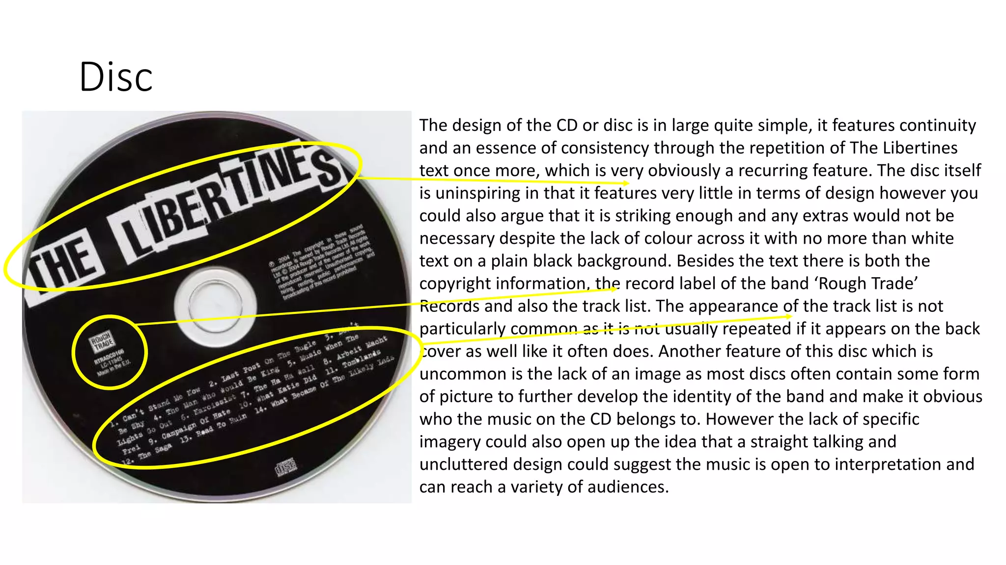 Disc
The design of the CD or disc is in large quite simple, it features continuity
and an essence of consistency through the repetition of The Libertines
text once more, which is very obviously a recurring feature. The disc itself
is uninspiring in that it features very little in terms of design however you
could also argue that it is striking enough and any extras would not be
necessary despite the lack of colour across it with no more than white
text on a plain black background. Besides the text there is both the
copyright information, the record label of the band ‘Rough Trade’
Records and also the track list. The appearance of the track list is not
particularly common as it is not usually repeated if it appears on the back
cover as well like it often does. Another feature of this disc which is
uncommon is the lack of an image as most discs often contain some form
of picture to further develop the identity of the band and make it obvious
who the music on the CD belongs to. However the lack of specific
imagery could also open up the idea that a straight talking and
uncluttered design could suggest the music is open to interpretation and
can reach a variety of audiences.
 