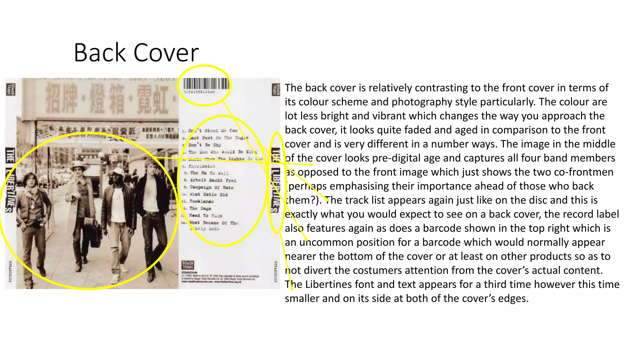 Back Cover
The back cover is relatively contrasting to the front cover in terms of
its colour scheme and photography style particularly. The colour are
lot less bright and vibrant which changes the way you approach the
back cover, it looks quite faded and aged in comparison to the front
cover and is very different in a number ways. The image in the middle
of the cover looks pre-digital age and captures all four band members
as opposed to the front image which just shows the two co-frontmen
(perhaps emphasising their importance ahead of those who back
them?). The track list appears again just like on the disc and this is
exactly what you would expect to see on a back cover, the record label
also features again as does a barcode shown in the top right which is
an uncommon position for a barcode which would normally appear
nearer the bottom of the cover or at least on other products so as to
not divert the costumers attention from the cover’s actual content.
The Libertines font and text appears for a third time however this time
smaller and on its side at both of the cover’s edges.
 