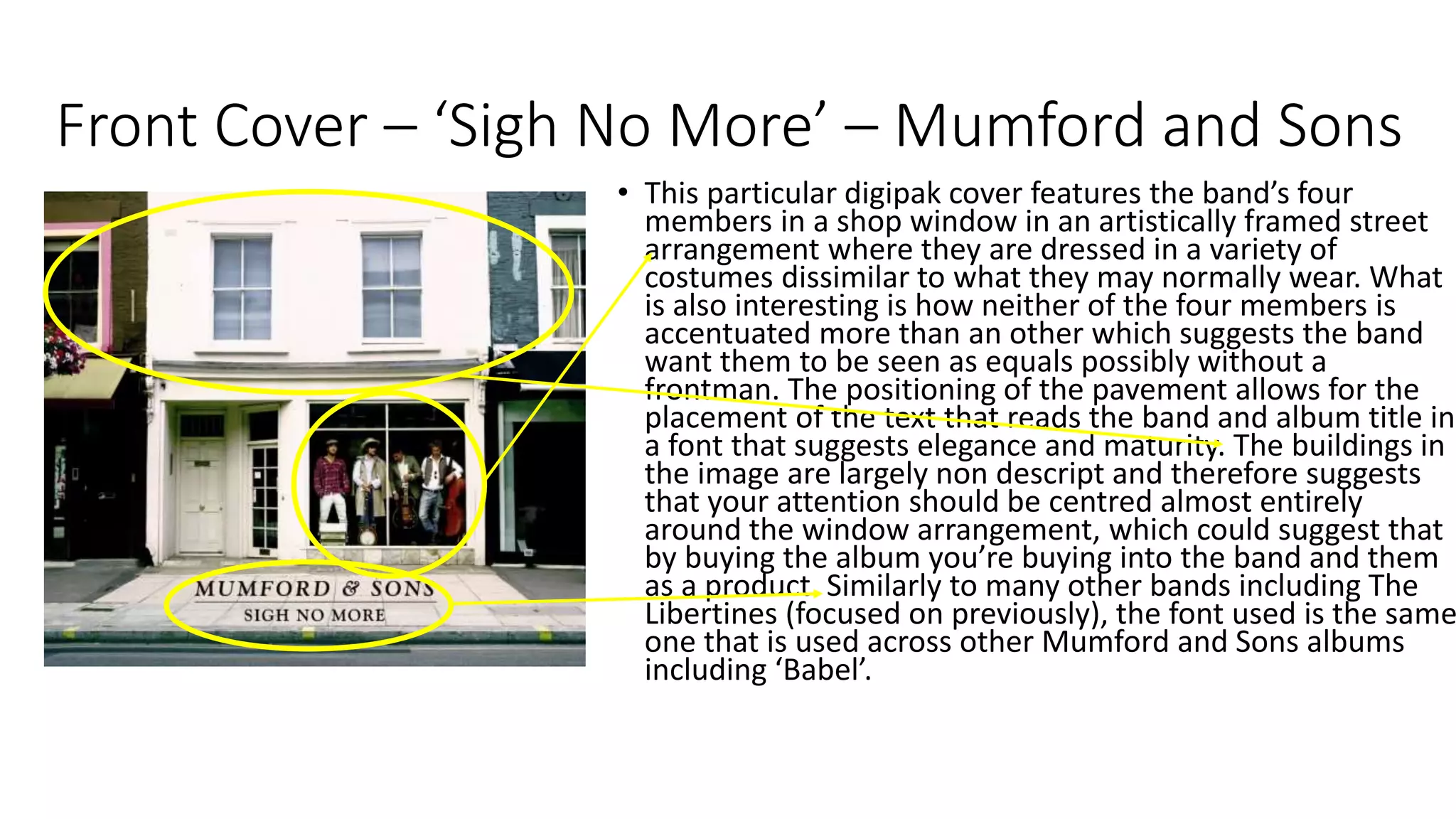 Front Cover – ‘Sigh No More’ – Mumford and Sons
• This particular digipak cover features the band’s four
members in a shop window in an artistically framed street
arrangement where they are dressed in a variety of
costumes dissimilar to what they may normally wear. What
is also interesting is how neither of the four members is
accentuated more than an other which suggests the band
want them to be seen as equals possibly without a
frontman. The positioning of the pavement allows for the
placement of the text that reads the band and album title in
a font that suggests elegance and maturity. The buildings in
the image are largely non descript and therefore suggests
that your attention should be centred almost entirely
around the window arrangement, which could suggest that
by buying the album you’re buying into the band and them
as a product. Similarly to many other bands including The
Libertines (focused on previously), the font used is the same
one that is used across other Mumford and Sons albums
including ‘Babel’.
 