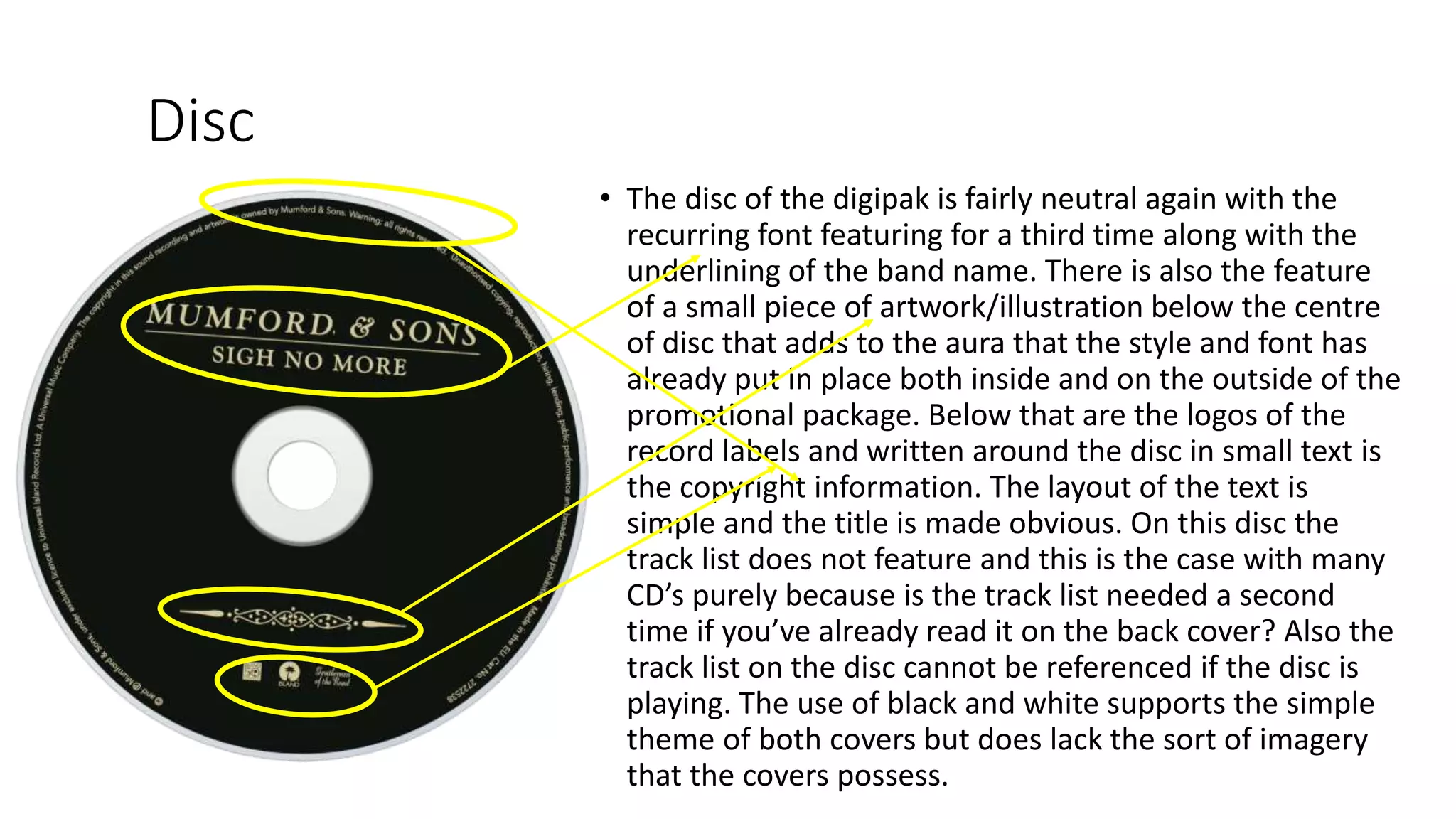 Disc
• The disc of the digipak is fairly neutral again with the
recurring font featuring for a third time along with the
underlining of the band name. There is also the feature
of a small piece of artwork/illustration below the centre
of disc that adds to the aura that the style and font has
already put in place both inside and on the outside of the
promotional package. Below that are the logos of the
record labels and written around the disc in small text is
the copyright information. The layout of the text is
simple and the title is made obvious. On this disc the
track list does not feature and this is the case with many
CD’s purely because is the track list needed a second
time if you’ve already read it on the back cover? Also the
track list on the disc cannot be referenced if the disc is
playing. The use of black and white supports the simple
theme of both covers but does lack the sort of imagery
that the covers possess.
 