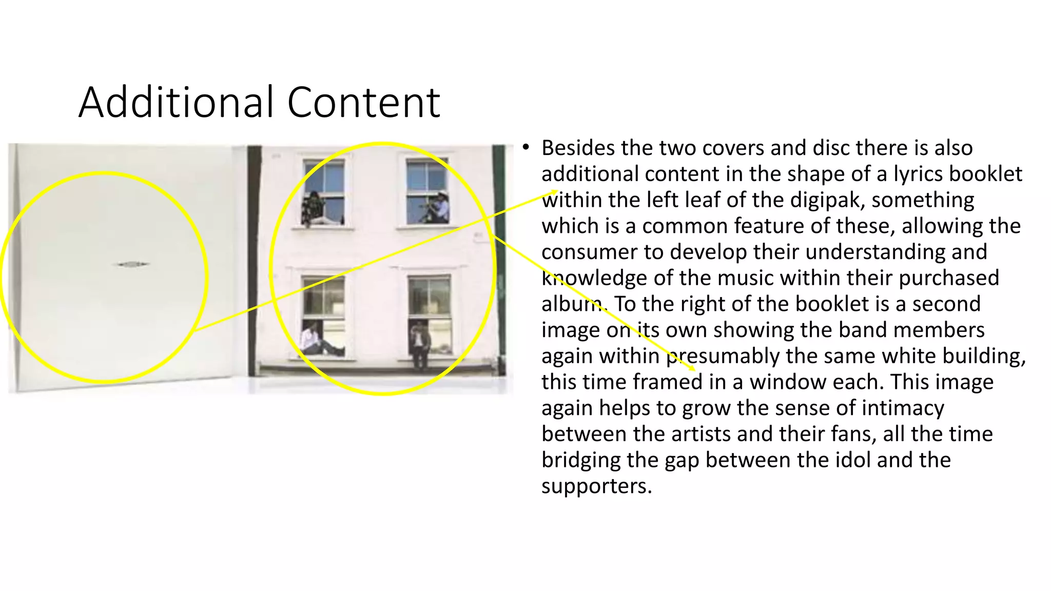 Additional Content
• Besides the two covers and disc there is also
additional content in the shape of a lyrics booklet
within the left leaf of the digipak, something
which is a common feature of these, allowing the
consumer to develop their understanding and
knowledge of the music within their purchased
album. To the right of the booklet is a second
image on its own showing the band members
again within presumably the same white building,
this time framed in a window each. This image
again helps to grow the sense of intimacy
between the artists and their fans, all the time
bridging the gap between the idol and the
supporters.
 