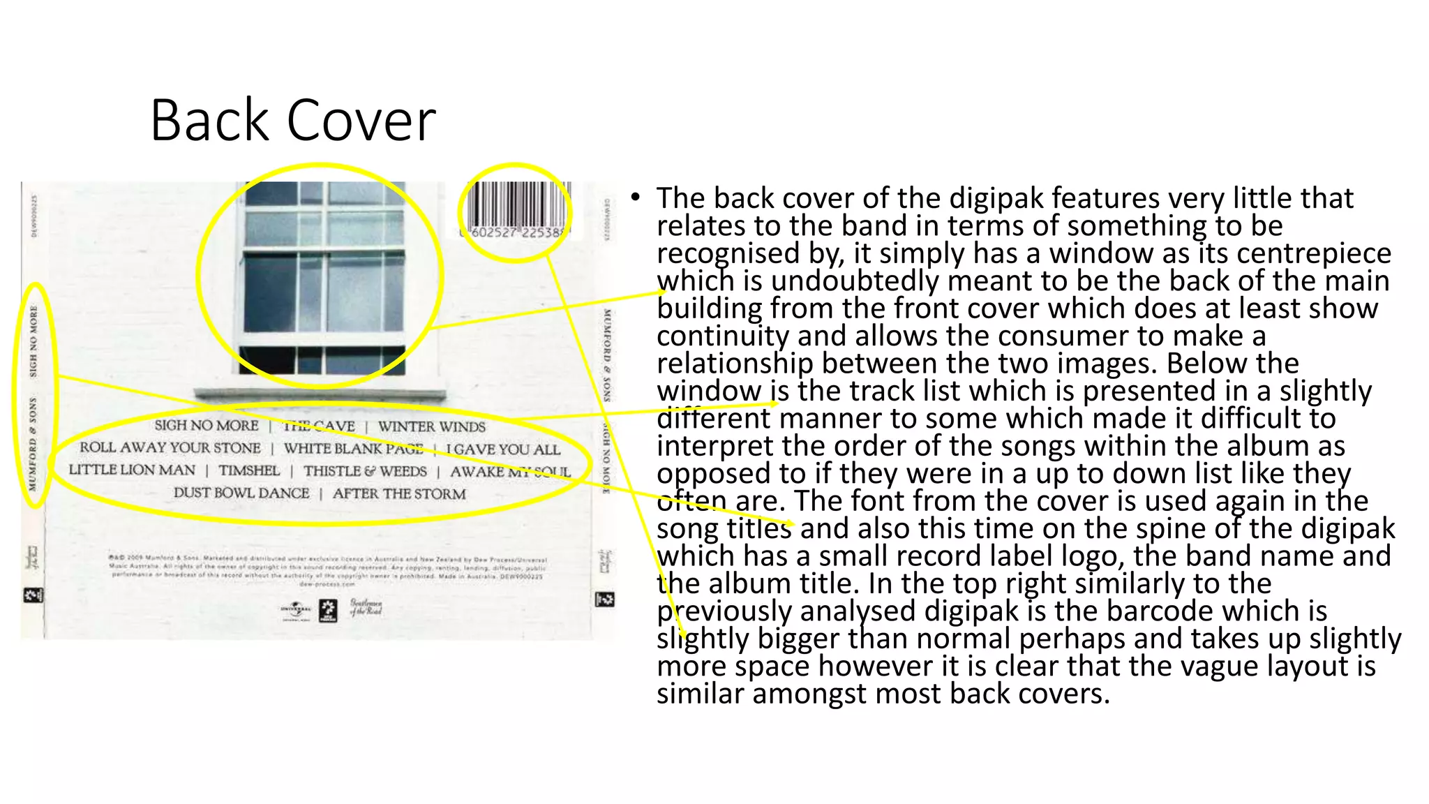 Back Cover
• The back cover of the digipak features very little that
relates to the band in terms of something to be
recognised by, it simply has a window as its centrepiece
which is undoubtedly meant to be the back of the main
building from the front cover which does at least show
continuity and allows the consumer to make a
relationship between the two images. Below the
window is the track list which is presented in a slightly
different manner to some which made it difficult to
interpret the order of the songs within the album as
opposed to if they were in a up to down list like they
often are. The font from the cover is used again in the
song titles and also this time on the spine of the digipak
which has a small record label logo, the band name and
the album title. In the top right similarly to the
previously analysed digipak is the barcode which is
slightly bigger than normal perhaps and takes up slightly
more space however it is clear that the vague layout is
similar amongst most back covers.
 
