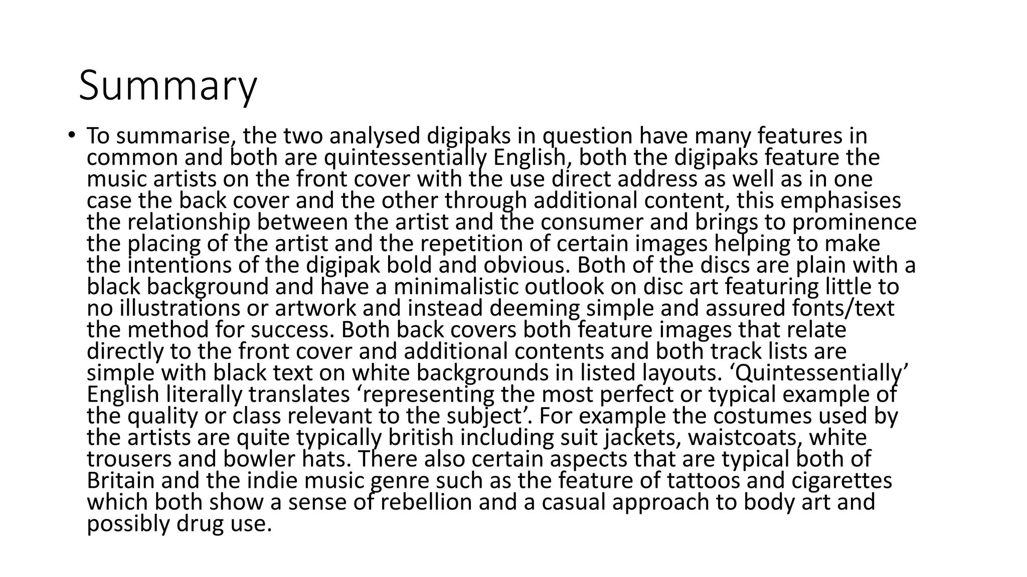 Summary
• To summarise, the two analysed digipaks in question have many features in
common and both are quintessentially English, both the digipaks feature the
music artists on the front cover with the use direct address as well as in one
case the back cover and the other through additional content, this emphasises
the relationship between the artist and the consumer and brings to prominence
the placing of the artist and the repetition of certain images helping to make
the intentions of the digipak bold and obvious. Both of the discs are plain with a
black background and have a minimalistic outlook on disc art featuring little to
no illustrations or artwork and instead deeming simple and assured fonts/text
the method for success. Both back covers both feature images that relate
directly to the front cover and additional contents and both track lists are
simple with black text on white backgrounds in listed layouts. ‘Quintessentially’
English literally translates ‘representing the most perfect or typical example of
the quality or class relevant to the subject’. For example the costumes used by
the artists are quite typically british including suit jackets, waistcoats, white
trousers and bowler hats. There also certain aspects that are typical both of
Britain and the indie music genre such as the feature of tattoos and cigarettes
which both show a sense of rebellion and a casual approach to body art and
possibly drug use.
 