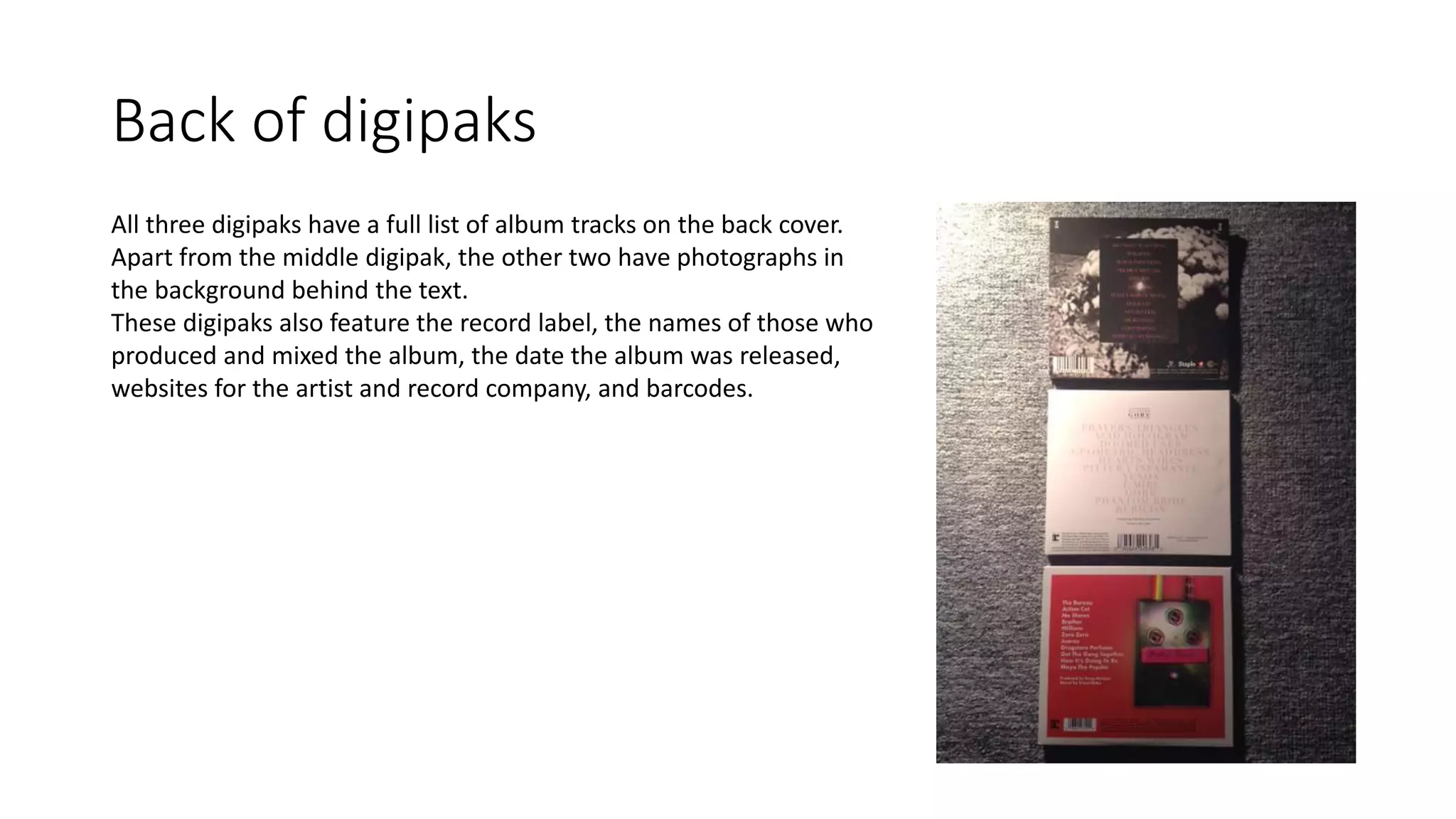 Back of digipaks
All three digipaks have a full list of album tracks on the back cover.
Apart from the middle digipak, the other two have photographs in
the background behind the text.
These digipaks also feature the record label, the names of those who
produced and mixed the album, the date the album was released,
websites for the artist and record company, and barcodes.
 