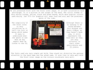 We are presented first with the front cover image. It is half illustration half
photograph. It is a picture of the singer of the band. The colour scheme is
very earthy orange, yellow, black and green based, which were popular colours
used during the 70’s for graphics etc. when funk and soul was the prominent
genre of the time.
The fonts used are very simple yet bold, they stand out directing the persons
attention to the band name and the album name. It also ties in very well with
the front cover image as the colours coordinate very well.
The simplicity of
the front cover
is very
attractive as it
isn’t too full or
messy which makes
it easy to
understand what
the genre is and
what we may
expect when we
listen to the CD.
Although there is
no synergy to be
found between
this digipak and
music videos, as
they haven’t made
any, it still
represents the
band well as they
are very
colourful in
their other
photo-shoots and
CD covers.
 