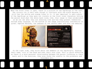 When the front cover is open, there is a picture of the Dap-Kings on the left.
The colours tie in well even though it contrasts with the black because it
still has the yellow and orange tones to it. It was important to add a photo
of the Dap-Kings as they were not visible on the front cover therefore letting
the person know what the whole band looks like. Star image is then established
as we can see what they are dressing like and how they present themselves
through body language. On the bottom of the image institutional information is
given. Daptone Records, the address of the record label and also the website.
On the right side, they write about the members of the Dap-King’s, showing
their name, role in the band and even their star sign. This is quite effective
as there is a more personal relationship between the person listening to their
music and to the musician, they also state the credits to the producers and
recorders etc.
 