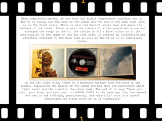 When completely opened, we see that the middle compartment contains the CD.
The CD is black, has the name of the album and the bad in the same font used
as on the front cover. There is also the Record labels logo and again the
address of the Label. There is also the credits to a few people who wrote and
arranged the songs on the CD. The inside is all a blue colour as it the
continuation of the image on the far left side. It creates an interesting and
effective contrast to the back side as well as the CD as it is completely
black.
On the far right side, there is a personal message from the band to the
reader, explaining the beauty of the album and how they are passionate about
their music and the creation they have made. The end of it says “Open your
mind, your body, and your soul to SHARON JONES in the same way that she opened
her own to us@ Lovingly, passionately… and naturally” this is a direct
connection the album title as it is “Naturally”
 