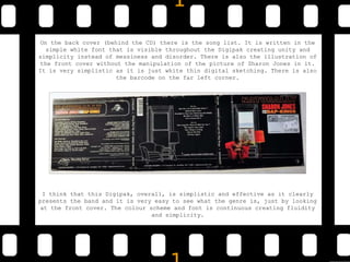 On the back cover (behind the CD) there is the song list. It is written in the
simple white font that is visible throughout the Digipak creating unity and
simplicity instead of messiness and disorder. There is also the illustration of
the front cover without the manipulation of the picture of Sharon Jones in it.
It is very simplistic as it is just white thin digital sketching. There is also
the barcode on the far left corner.
I think that this Digipak, overall, is simplistic and effective as it clearly
presents the band and it is very easy to see what the genre is, just by looking
at the front cover. The colour scheme and font is continuous creating fluidity
and simplicity.
 