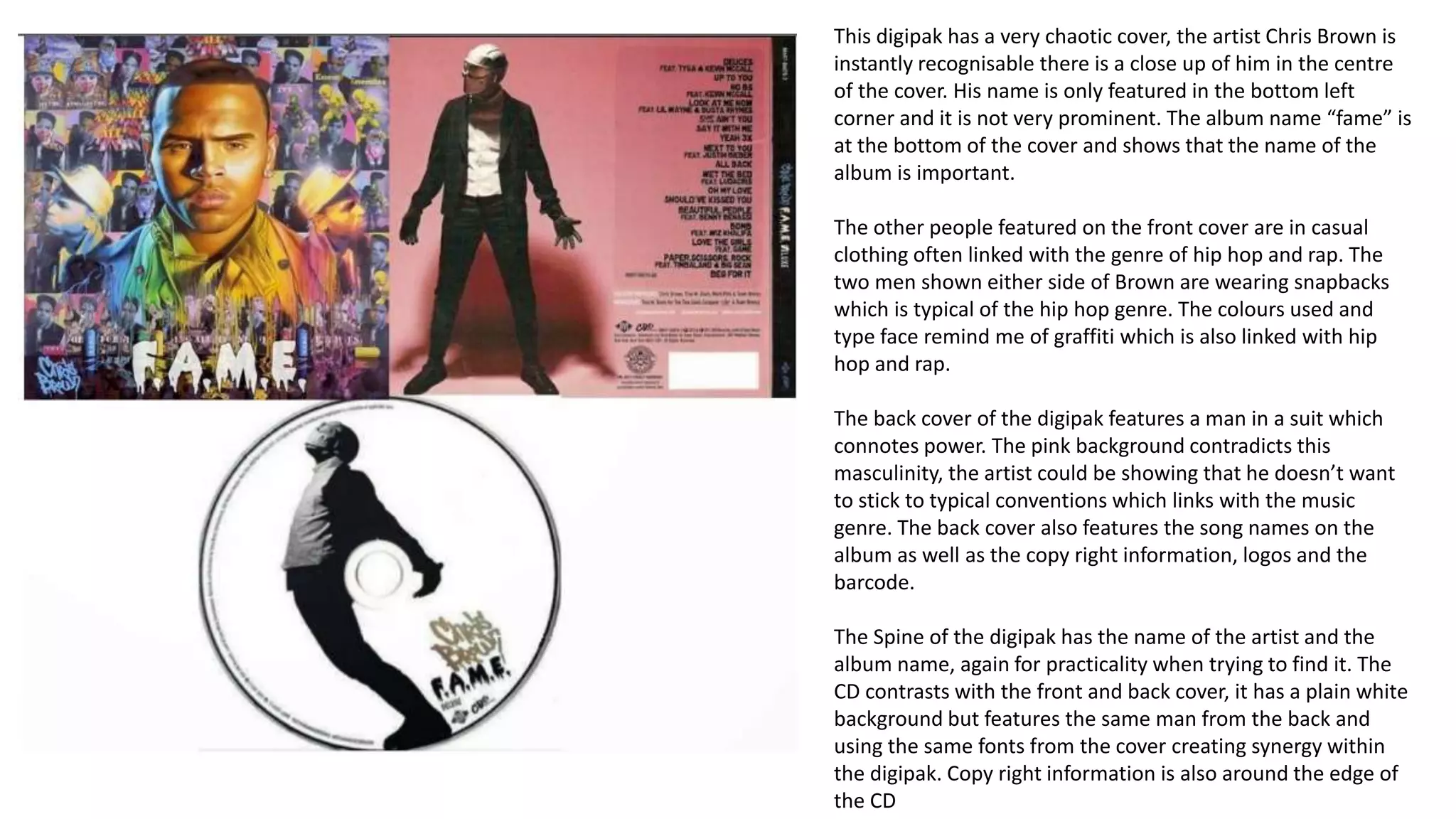 This digipak has a very chaotic cover, the artist Chris Brown is
instantly recognisable there is a close up of him in the centre
of the cover. His name is only featured in the bottom left
corner and it is not very prominent. The album name “fame” is
at the bottom of the cover and shows that the name of the
album is important.
The other people featured on the front cover are in casual
clothing often linked with the genre of hip hop and rap. The
two men shown either side of Brown are wearing snapbacks
which is typical of the hip hop genre. The colours used and
type face remind me of graffiti which is also linked with hip
hop and rap.
The back cover of the digipak features a man in a suit which
connotes power. The pink background contradicts this
masculinity, the artist could be showing that he doesn’t want
to stick to typical conventions which links with the music
genre. The back cover also features the song names on the
album as well as the copy right information, logos and the
barcode.
The Spine of the digipak has the name of the artist and the
album name, again for practicality when trying to find it. The
CD contrasts with the front and back cover, it has a plain white
background but features the same man from the back and
using the same fonts from the cover creating synergy within
the digipak. Copy right information is also around the edge of
the CD
 