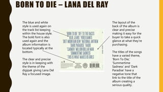 BORN TO DIE – LANA DEL RAY
The blue and white
style is used again on
the track list keeping
within the house style.
The bold font is also
used again and the
album information is
located typically at the
bottom.
The clear and precise
style is in keeping with
the theme of the
digipak giving Lana Del
Ray a focused image.
The layout of the
back of the album is
clear and precise
making it easy for the
buyer to take a quick
glance at what they’re
purchasing.
The titles of the songs
have a varied theme,
‘Born To Die,’
‘Summertime
Sadness’ and ‘Dark
Paradise’ have a
negative tone that
link to the title of the
album creating a
serious quality.
 