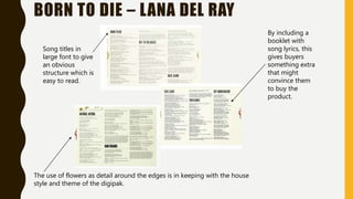 BORN TO DIE – LANA DEL RAY
Song titles in
large font to give
an obvious
structure which is
easy to read.
By including a
booklet with
song lyrics, this
gives buyers
something extra
that might
convince them
to buy the
product.
The use of flowers as detail around the edges is in keeping with the house
style and theme of the digipak.
 