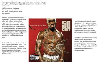 The digipak I will be analysing is that of the artist 50 cent of the Hip Hop
genre, this will help my own digipak design as he and my artist are of the
same genre.
The front cover of this digipak
effectively represents the artist’s
star image and the genre in which
they preform.
The main focus of the album cover is
quite clearly the artist themself and the
bullet hole in front of them. This
suggests that the album will largely
focus on this particular artist as he is
standing there looking confident with
his body language and facial expression.
Furthermore the bullet hole represents
the level of violence within this genre of
music, a stereotype that this artist
conforms to as he has been shot 9
times.
The typography of the front of the
digipak has a very specific purpose.
The large, compact and bold lettering
of “50 CENT” is extremely
recognisable and the font used
represents the artist’s star image
perfectly as he himself is very bold.
The bullet hole surrounds the artist’s
cross, suggesting that he is a man a God
and more specifically and Catholic or
Christian. To put this on the front of the
album shows that this plays an
important role on the artist and possibly
their music too.
The artist’s costume consists of very
flashy jewellery and designer
clothes. The symbols of wealth are
stereotypically how artists within
this genre determine how successful
themselves and other artists are, by
how expensive their material
possessions are.
 