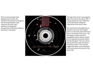 The logo of the artist’s name appears
again, this time on the album disk. It
is quite clearly the most visible text
on the disk further stating the
importance of the artist’s name.
The second most noticeable text on
the disk is the name of the album
which is in the same style of font as it
was on the album’s front cover. This
font appears similar to that of
typography used on tattoos, tattoos
are an important convention within
the Hip Hop genre. They are used to
portray the artist’s past and what is
important to them. This may then
suggest this album is very important
to the artist due to the nature of the
album title.
There numerous bullet holes
designed over the disk, this
represents the violence of the genre
and more specifically it could
represent the artist’s own
experience of being shot.
An experience that they are likely to
talk about in the album.
 