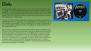 The disk inside the digipak is simple in style. The main colour used is black and the writing
on it is gold. This means that the writing stands out as it is very light in comparison to the
background. It makes the writing easier to read but the way the two colours contrast makes
the disk look neat and professional. Oddly this contradicts the house style of the rest of the
digipak in this sense. The reason for why it is so odd is because the same colour scheme has
been used but just in a different way.
The fonts used on the disk differ significantly. The band’s name is written in the same brand
establishing font that it is so commonly seen in but the album title has been done in style of
font that looks more handwritten. This use of diversified fonts has been used previously, on
the back of the digipak, although on the back of the digipak, the writing, depending on its
font also differed in colour.
Below “Reckless and Relentless” the band’s record company’s logo can be spotted. There is
two ways in which the placement of Rise Record’s logo can be viewed and the reasoning as
to why it was also put on the disk and not just on the digipak’s back. One reason could be
that if they disk were to be separated from the rest of the digipak, the holder of the disk
would still be able to see that the music on the disk is the property of the record label. In
other words it could be seen as a warning against audience members who are planning on
pirating the songs. On the other hand the reasoning could be less cynical. It could be a
simple case of the record label wanting to establish its link to the band and the production,
producing and presentation of this album.
 