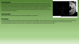 Brand Identity:
On the disk both the band’s logo and record label logo feature. Both are important for the band’s brand
identity. The involvement of the band’s logo is good for brand identity as the more the audience members
see the logo, the more likely they are to recognise it in the future. The inclusion of the record label’s logo is
also important as it will link the band to the record label and if the record label is popular then more
people will be likely to listen to and watch the band that is working under them as they will be more likely
to assume that the band is good.
Intertextuality:
There are no forms of intertextuality on the disk of this digipak to comment on.
Housestyle:
The disk’s colouration is black and white so follows the house style of the digipak. The text that can be seen is a quote. By including this it build a more personal
connection between the band and the audience. On the back the purpose of the text was to define the word ‘aggressive’. It is as if the band is trying to
communicate with the audience and the inclusion of the quote on the disk follows this more personal house style.
 