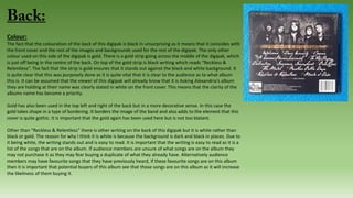 Colour:
The fact that the colouration of the back of this digipak is black in unsurprising as it means that it coincides with
the front cover and the rest of the images and backgrounds used for the rest of the digipak. The only other
colour used on this side of the digipak is gold. There is a gold strip going across the middle of the digipak, which
is just off being in the centre of the back. On top of the gold strip is black writing which reads “Reckless &
Relentless”. The fact that the strip is gold ensures that it stands out against the black and white background. It
is quite clear that this was purposely done as it is quite vital that it is clear to the audience as to what album
this is. It can be assumed that the viewer of this digipak will already know that it is Asking Alexandria’s album
they are holding at their name was clearly stated in white on the front cover. This means that the clarity of the
albums name has become a priority.
Gold has also been used in the top left and right of the back but in a more decorative sense. In this case the
gold takes shape in a type of bordering. It borders the image of the band and also adds to the element that this
cover is quite gothic. It is important that the gold again has been used here but is not too blatant.
Other than “Reckless & Relentless” there is other writing on the back of this digipak but it is white rather than
black or gold. The reason for why I think it is white is because the background is dark and black in places. Due to
it being white, the writing stands out and is easy to read. It is important that the writing is easy to read as it is a
list of the songs that are on the album. If audience members are unsure of what songs are on the album they
may not purchase it as they may fear buying a duplicate of what they already have. Alternatively audience
members may have favourite songs that they have previously heard, if these favourite songs are on this album
then it is important that potential buyers of this album see that those songs are on this album as it will increase
the likeliness of them buying it.
 