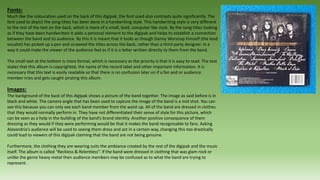 Fonts:
Much like the colouration used on the back of this digipak, the font used also contrasts quite significantly. The
font used to depict the song titles has been done in a handwriting style. This handwriting style is very different
to the rest of the text on the back, which is more of a small, bold, computer like style. By the song titles looking
as if they have been handwritten it adds a personal element to the digipak and helps to establish a connection
between the band and its audience. By this it is meant that it looks as though Danny Worsnop himself (the lead
vocalist) has picked up a pen and scrawled the titles across the back, rather than a third party designer. In a
way it could make the viewer of the audience feel as if it is a letter written directly to them from the band.
The small text at the bottom is more formal, which is necessary as the priority is that it is easy to read. The text
states that this album is copyrighted, the name of the record label and other important information. It is
necessary that this text is easily readable so that there is no confusion later on if a fan and or audience
member tries and gets caught pirating this album.
Images:
The background of the back of this digipak shows a picture of the band together. The image as said before is in
black and white. The camera angle that has been used to capture the image of the band is a mid shot. You can
see this because you can only see each band member from the waist up. All of the band are dressed in clothes
that they would normally perform in. They have not differentiated their sense of style for this picture, which
can be seen as a help in the building of the band’s brand identity. Another positive consequence of them
dressing as they would if they were performing would be that it makes the band recognisable to fans. Asking
Alexandria’s audience will be used to seeing them dress and act in a certain way, changing this too drastically
could lead to viewers of this digipak claiming that the band are not being genuine.
Furthermore, the clothing they are wearing suits the ambiance created by the rest of the digipak and the music
itself. The album is called “Reckless & Relentless”. If the band were dressed in clothing that was glam rock or
unlike the genre heavy metal then audience members may be confused as to what the band are trying to
represent.
 