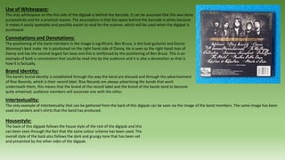 Use of Whitespace:
The only whitespace on the this side of the digipak is behind the barcode. It can be assumed that this was done
purposefully and for a practical reason. The assumption is that the space behind the barcode is white because
it makes it easily spottable and possibly easier to read for the scanner, which will be used when the digipak is
purchased.
Connotations and Denotations:
The positioning of the band members in the image is significant. Ben Bruce, is the lead guitarist and Danny
Worsnop’s best mate. He is positioned on the right hand side of Danny. He is seen as the right hand man of
Danny and has the second largest fan base and this is reinforced by the positioning of Ben Bruce. This is an
example of both a connotation that could be read into by the audience and it is also a denotation as that is
how it is factually.
Brand Identity:
The band’s brand identity is established through the way the band are dressed and through the advertisement
of Rise Records, which is their record label. Rise Records are always advertising the bands that work
underneath them, this means that the brand of the record label and the brand of the bands tend to become
quite entwined, audience members will associate one with the other.
Intertextuality:
The only example of intertextuality that can be gathered from the back of this digipak can be seen via the image of the band members. The same image has been
used on posters and t-shirts that the band has produced.
Housestyle:
The back of this digipak follows the house style of the rest of the digipak and this
can been seen through the fact that the same colour scheme has been used. The
overall style of the back also follows the dark and grungy tone that has been set
and presented by the other sides of the digipak.
 