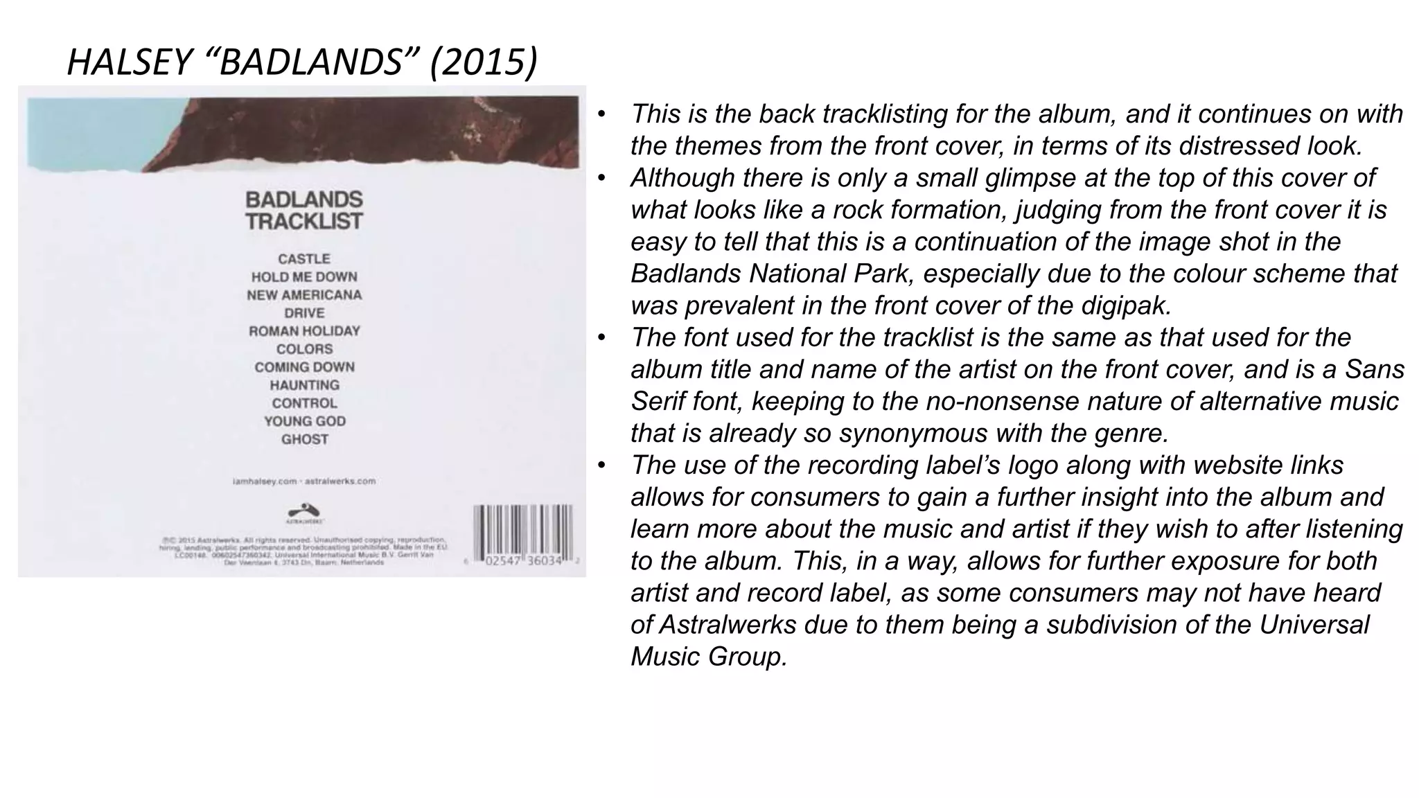 HALSEY “BADLANDS” (2015)
• This is the back tracklisting for the album, and it continues on with
the themes from the front cover, in terms of its distressed look.
• Although there is only a small glimpse at the top of this cover of
what looks like a rock formation, judging from the front cover it is
easy to tell that this is a continuation of the image shot in the
Badlands National Park, especially due to the colour scheme that
was prevalent in the front cover of the digipak.
• The font used for the tracklist is the same as that used for the
album title and name of the artist on the front cover, and is a Sans
Serif font, keeping to the no-nonsense nature of alternative music
that is already so synonymous with the genre.
• The use of the recording label’s logo along with website links
allows for consumers to gain a further insight into the album and
learn more about the music and artist if they wish to after listening
to the album. This, in a way, allows for further exposure for both
artist and record label, as some consumers may not have heard
of Astralwerks due to them being a subdivision of the Universal
Music Group.
 