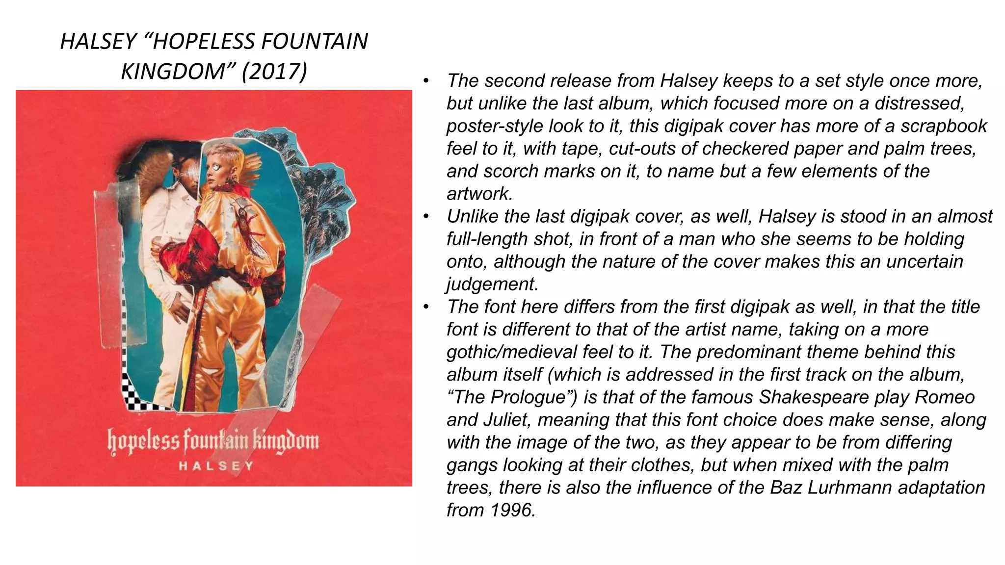HALSEY “HOPELESS FOUNTAIN
KINGDOM” (2017) • The second release from Halsey keeps to a set style once more,
but unlike the last album, which focused more on a distressed,
poster-style look to it, this digipak cover has more of a scrapbook
feel to it, with tape, cut-outs of checkered paper and palm trees,
and scorch marks on it, to name but a few elements of the
artwork.
• Unlike the last digipak cover, as well, Halsey is stood in an almost
full-length shot, in front of a man who she seems to be holding
onto, although the nature of the cover makes this an uncertain
judgement.
• The font here differs from the first digipak as well, in that the title
font is different to that of the artist name, taking on a more
gothic/medieval feel to it. The predominant theme behind this
album itself (which is addressed in the first track on the album,
“The Prologue”) is that of the famous Shakespeare play Romeo
and Juliet, meaning that this font choice does make sense, along
with the image of the two, as they appear to be from differing
gangs looking at their clothes, but when mixed with the palm
trees, there is also the influence of the Baz Lurhmann adaptation
from 1996.
 